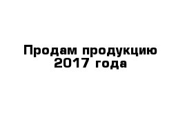 Продам продукцию 2017 года